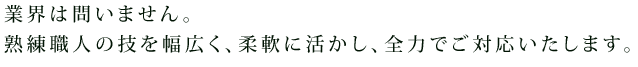 業界は問いません。熟練職人の技を幅広く、柔軟に活かし、全力でご対応いたします。