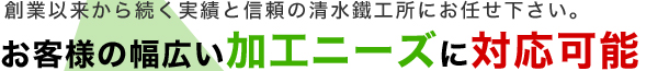 創業以来から続く実績と信頼の清水鐵工所にお任せ下さい。お客様の幅広い加工ニーズに対応可能